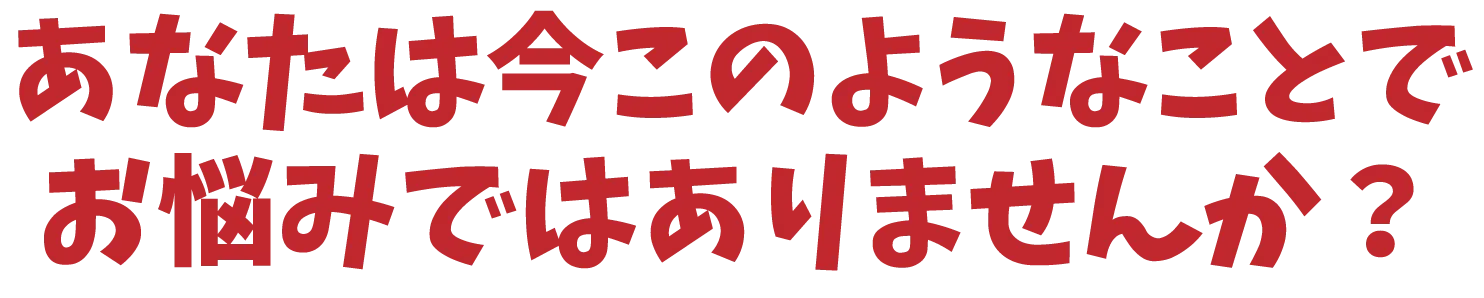 あなたは今このようなことで お悩みではありませんか？